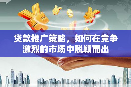 滁州贷款推广策略，如何在竞争激烈的市场中脱颖而出