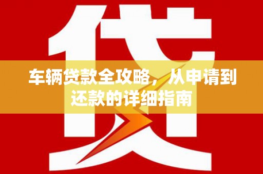 滁州车辆贷款全攻略，从申请到还款的详细指南