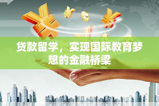 滁州贷款留学，实现国际教育梦想的金融桥梁