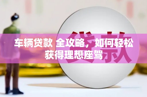滁州车辆贷款 全攻略，如何轻松获得理想座驾