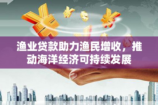 滁州渔业贷款助力渔民增收，推动海洋经济可持续发展