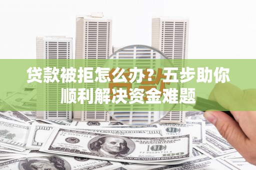 滁州贷款被拒怎么办？五步助你顺利解决资金难题
