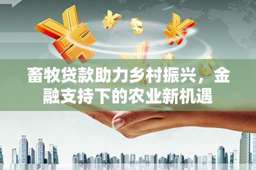 滁州畜牧贷款助力乡村振兴，金融支持下的农业新机遇