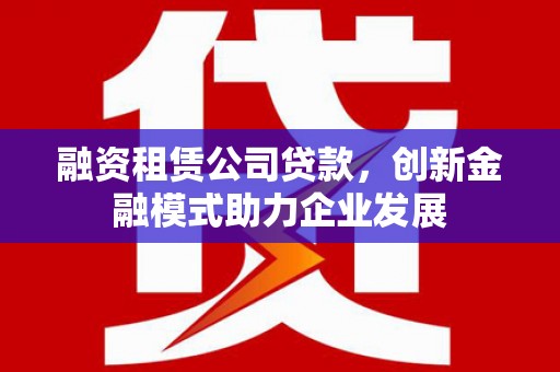 滁州融资租赁公司贷款，创新金融模式助力企业发展