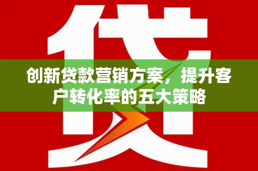 滁州创新贷款营销方案，提升客户转化率的五大策略
