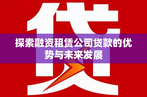 滁州探索融资租赁公司贷款的优势与未来发展
