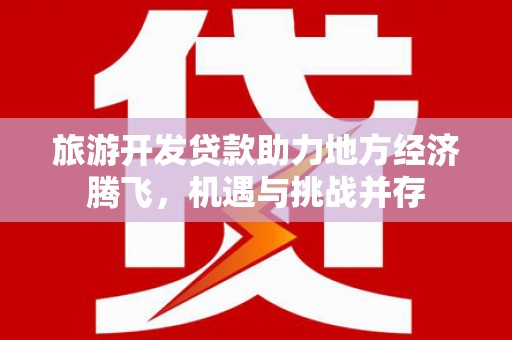 滁州旅游开发贷款助力地方经济腾飞，机遇与挑战并存