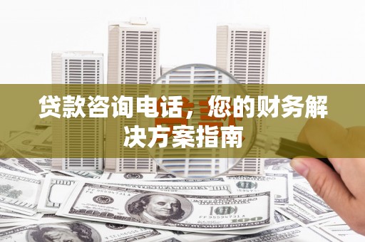 滁州贷款咨询电话，您的财务解决方案指南