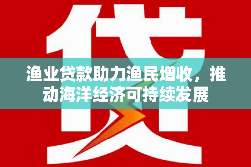 滁州渔业贷款助力渔民增收，推动海洋经济可持续发展