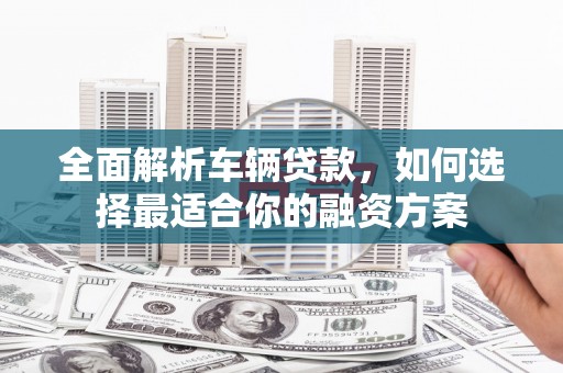 滁州全面解析车辆贷款，如何选择最适合你的融资方案