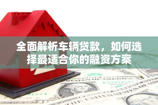 滁州全面解析车辆贷款，如何选择最适合你的融资方案
